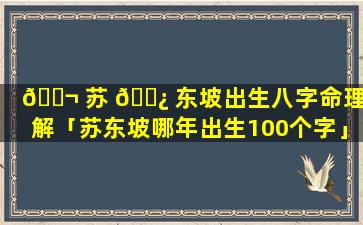 🐬 苏 🌿 东坡出生八字命理详解「苏东坡哪年出生100个字」